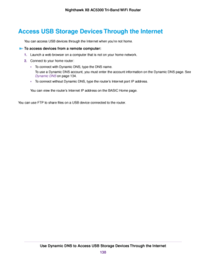Page 138Access USB Storage Devices Through the Internet
You can access USB devices through the Internet when you’re not home.
To access devices from a remote computer:
1.Launch a web browser on a computer that is not on your home network.
2.Connect to your home router:
•To connect with Dynamic DNS, type the DNS name.
To use a Dynamic DNS account, you must enter the account information on the Dynamic DNS page. See
Dynamic DNS on page 134.
•To connect without Dynamic DNS, type the router’s Internet port IP...