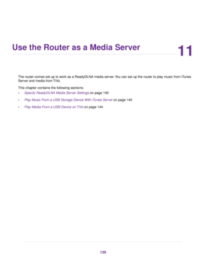Page 13911
Use the Router as a Media Server
The router comes set up to work as a ReadyDLNA media server.You can set up the router to play music from iTunes
Server and media from TiVo.
This chapter contains the following sections:
•Specify ReadyDLNA Media Server Settings on page 140
•Play Music From a USB Storage Device With iTunes Server on page 140
•Play Media From a USB Device on TiVo on page 144
139 