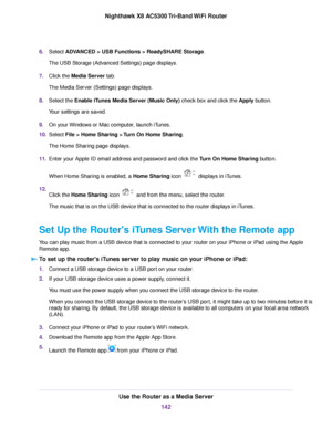 Page 1426.Select ADVANCED > USB Functions > ReadySHARE Storage.
The USB Storage (Advanced Settings) page displays.
7.Click the Media Server tab.
The Media Server (Settings) page displays.
8.Select the Enable iTunes Media Server (Music Only) check box and click the Apply button.
Your settings are saved.
9.On your Windows or Mac computer, launch iTunes.
10.Select File > Home Sharing > Turn On Home Sharing.
The Home Sharing page displays.
11.Enter your Apple ID email address and password and click the Turn On Home...