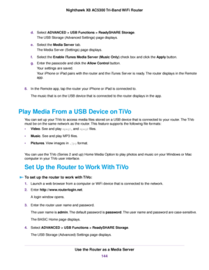 Page 144d.Select ADVANCED > USB Functions > ReadySHARE Storage.
The USB Storage (Advanced Settings) page displays.
e.Select the Media Server tab.
The Media Server (Settings) page displays.
f.Select the Enable iTunes Media Server (Music Only) check box and click the Apply button.
g.Enter the passcode and click the Allow Control button.
Your settings are saved.
Your iPhone or iPad pairs with the router and the iTunes Server is ready.The router displays in the Remote
app.
8.In the Remote app, tap the router your...