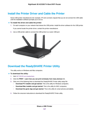 Page 147Install the Printer Driver and Cable the Printer
Some USB printer manufacturers (for example, HP and Lexmark) request that you do not connect the USB cable
until the installation software prompts you to do so.
To install the driver and cable the printer:
1.On each computer on your network that shares the USB printer, install the driver software for the USB printer.
If you cannot locate the printer driver, contact the printer manufacturer.
2.Use a USB printer cable to connect the USB printer to a router...