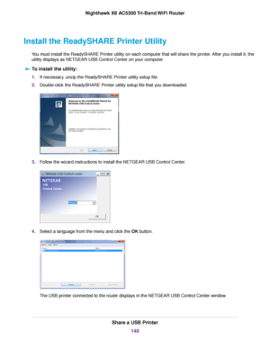 Page 148Install the ReadySHARE Printer Utility
You must install the ReadySHARE Printer utility on each computer that will share the printer. After you install it, the
utility displays as NETGEAR USB Control Center on your computer.
To install the utility:
1.If necessary, unzip the ReadySHARE Printer utility setup file.
2.Double-click the ReadySHARE Printer utility setup file that you downloaded.
3.Follow the wizard instructions to install the NETGEAR USB Control Center.
4.Select a language from the menu and...