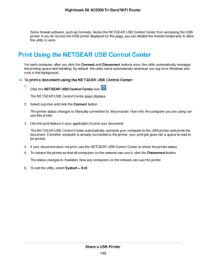 Page 149Some firewall software, such as Comodo, blocks the NETGEAR USB Control Center from accessing the USB
printer. If you do not see the USB printer displayed on the page, you can disable the firewall temporarily to allow
the utility to work.
Print Using the NETGEAR USB Control Center
For each computer, after you click the Connect and Disconnect buttons once, the utility automatically manages
the printing queue and handling. By default, the utility starts automatically whenever you log on to Windows and
runs...