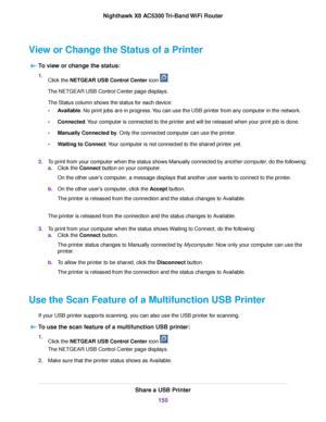 Page 150View or Change the Status of a Printer
To view or change the status:
1.Click the NETGEAR USB Control Center icon .
The NETGEAR USB Control Center page displays.
The Status column shows the status for each device:
•Available. No print jobs are in progress.You can use the USB printer from any computer in the network.
•Connected.Your computer is connected to the printer and will be released when your print job is done.
•Manually Connected by. Only the connected computer can use the printer.
•Waiting to...