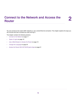 Page 162
Connect to the Network and Access the
Router
You can connect to the router’s WiFi networks or use a wired Ethernet connection.This chapter explains the ways you
can connect and how to access the router and log in.
The chapter contains the following sections:
•Connect to the Network on page 17
•Types of Logins on page 18
•Use a Web Browser to Access the Router on page 19
•Change the Language on page 20
•Access the Router With NETGEAR genie Apps on page 21
16 