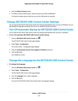 Page 1513.Click the Network Scanner button.
4.If a Select a Device window opens, select the scanner and click the OK button.
The scanner window opens so that you can use the USB printer for scanning.
Change NETGEAR USB Control Center Settings
You can stop the NETGEAR USB Control Center from starting automatically when you log in to Windows.You can
also change the language and specify the time-out to release the printer connection.
Turn Off Automatic Startup for NETGEAR USB Control Center
You can stop the NETGEAR...