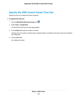 Page 152Specify the USB Control Center Time-Out
Specify the time-out to release the printer connection.
To specify the time-out:
1.Click the NETGEAR USB Control Center icon .
2.Select Tools > Configuration.
The NETGEAR USB Control Center page displays.
3.In the Timeout field, type the number of minutes.
The time-out is the number of minutes that a computer holds its connection to the printer when the connection
isn’t being used.
4.Click the OK button.
Your settings are saved.
Share a USB Printer
152
Nighthawk X8...