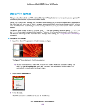 Page 158Use a VPN Tunnel
After you set up the router to use VPN and install the OpenVPN application on your computer, you can open a VPN
tunnel from your computer to your router over the Internet.
For the VPN tunnel to work, the local LAN IP address of the remote router must use a different LAN IP scheme from
that of the local LAN where your VPN client computer is connected. If both networks use the same LAN IP scheme,
when the VPN tunnel is established, you cannot access your home router or your home network...