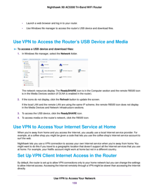 Page 159•Launch a web browser and log in to your router.
•Use Windows file manager to access the router’s USB device and download files.
Use VPN to Access the Router’s USB Device and Media
To access a USB device and download files:
1.In Windows file manager, select the Network folder.
The network resources display.The ReadySHARE icon is in the Computer section and the remote R8500 icon
is in the Media Devices section (if DLNA is enabled in the router).
2.If the icons do not display, click the Refresh button to...