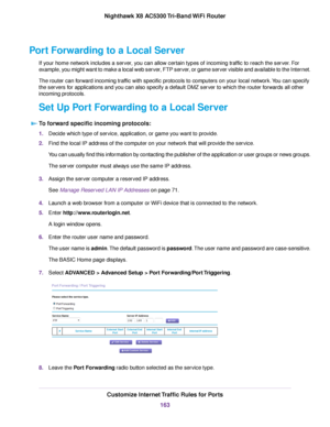 Page 163Port Forwarding to a Local Server
If your home network includes a server, you can allow certain types of incoming traffic to reach the server. For
example, you might want to make a local web server, FTP server, or game server visible and available to the Internet.
The router can forward incoming traffic with specific protocols to computers on your local network.You can specify
the servers for applications and you can also specify a default DMZ server to which the router forwards all other
incoming...