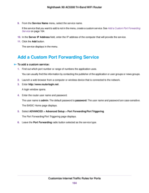 Page 1649.From the Service Name menu, select the service name.
If the service that you want to add is not in the menu, create a custom service. See Add a Custom Port Forwarding
Service on page 164.
10.In the Server IP Address field, enter the IP address of the computer that will provide the service.
11.Click the Add button.
The service displays in the menu.
Add a Custom Port Forwarding Service
To add a custom service:
1.Find out which port number or range of numbers the application uses.
You can usually find...