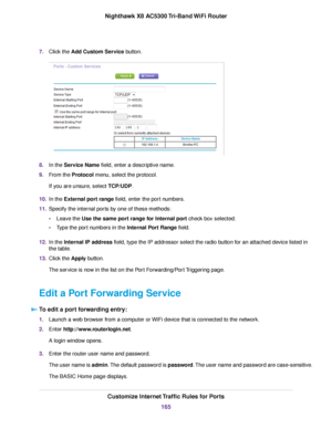 Page 1657.Click the Add Custom Service button.
8.In the Service Name field, enter a descriptive name.
9.From the Protocol menu, select the protocol.
If you are unsure, select TCP/UDP.
10.In the External port range field, enter the port numbers.
11.Specify the internal ports by one of these methods:
•Leave the Use the same port range for Internal port check box selected.
•Type the port numbers in the Internal Port Range field.
12.In the Internal IP address field, type the IP addressor select the radio button for...