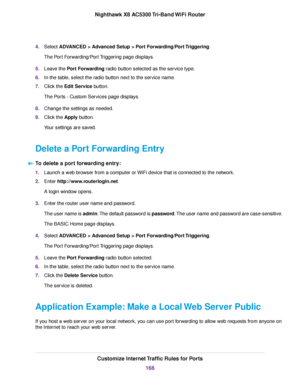 Page 1664.Select ADVANCED > Advanced Setup > Port Forwarding/Port Triggering.
The Port Forwarding/Port Triggering page displays.
5.Leave the Port Forwarding radio button selected as the service type.
6.In the table, select the radio button next to the service name.
7.Click the Edit Service button.
The Ports - Custom Services page displays.
8.Change the settings as needed.
9.Click the Apply button.
Your settings are saved.
Delete a Port Forwarding Entry
To delete a port forwarding entry:
1.Launch a web browser...