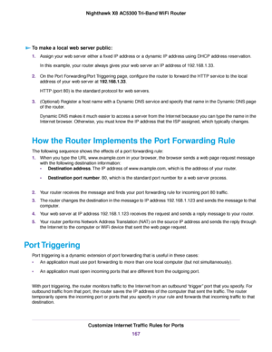 Page 167To make a local web server public:
1.Assign your web server either a fixed IP address or a dynamic IP address using DHCP address reservation.
In this example, your router always gives your web server an IP address of 192.168.1.33.
2.On the Port Forwarding/Port Triggering page, configure the router to forward the HTTP service to the local
address of your web server at 192.168.1.33.
HTTP (port 80) is the standard protocol for web servers.
3.(Optional) Register a host name with a Dynamic DNS service and...