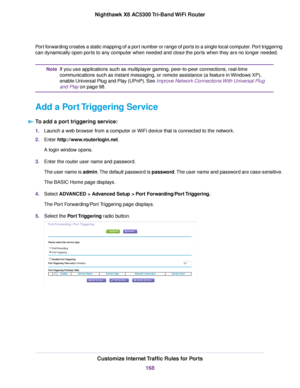 Page 168Port forwarding creates a static mapping of a port number or range of ports to a single local computer. Port triggering
can dynamically open ports to any computer when needed and close the ports when they are no longer needed.
If you use applications such as multiplayer gaming, peer-to-peer connections, real-time
communications such as instant messaging, or remote assistance (a feature in Windows XP),
enable Universal Plug and Play (UPnP). See Improve Network Connections With Universal Plug
and Play on...