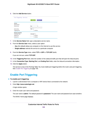 Page 1696.Click the Add Service button.
7.In the Service Name field, type a descriptive service name.
8.From the Service User menu, select a user option:
•Any (the default) allows any computer on the Internet to use this service.
•Single address restricts the service to a particular computer.
9.From the Service Type menu, select TCP or UDP or TCP/UDP (both).
If you are not sure, select TCP/UDP.
10.In the Triggering Port field, enter the number of the outbound traffic port that will open the inbound ports.
11.In...