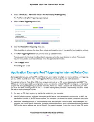 Page 1704.Select ADVANCED > Advanced Setup > Port Forwarding/Port Triggering.
The Port Forwarding/Port Triggering page displays.
5.Select the Port Triggering radio button.
6.Clear the Disable Port Triggering check box.
If this check box is selected, the router does not use port triggering even if you specified port triggering settings.
7.In the Port Triggering Timeout field, enter a value up to 9999 minutes.
This value controls how long the inbound ports stay open when the router detects no activity.This value...