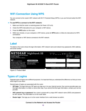 Page 18WiFi Connection Using WPS
You can connect to the router’s WiFi network with Wi-Fi Protected Setup (WPS) or you can find and select the WiFi
network.
To use WPS to connect to the WiFi network:
1.Make sure that the router is receiving power (its Power LED is lit).
2.Check the WPS instructions for your computer or WiFi device.
3.Press the WPS button on the router.
4.Within two minutes, on your computer or WiFi device, press its WPS button or follow its instructions for WPS
connections.
Your computer or WiFi...