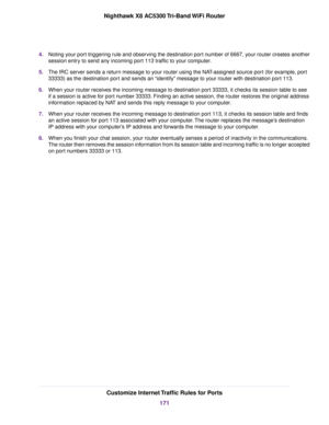 Page 1714.Noting your port triggering rule and observing the destination port number of 6667, your router creates another
session entry to send any incoming port 113 traffic to your computer.
5.The IRC server sends a return message to your router using the NAT-assigned source port (for example, port
33333) as the destination port and sends an “identify” message to your router with destination port 113.
6.When your router receives the incoming message to destination port 33333, it checks its session table to see...