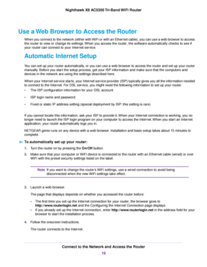 Page 19Use a Web Browser to Access the Router
When you connect to the network (either with WiFi or with an Ethernet cable), you can use a web browser to access
the router to view or change its settings.When you access the router, the software automatically checks to see if
your router can connect to your Internet service.
Automatic Internet Setup
You can set up your router automatically, or you can use a web browser to access the router and set up your router
manually. Before you start the setup process, get...