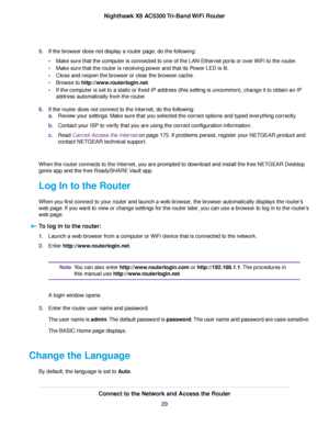 Page 205.If the browser does not display a router page, do the following:
•Make sure that the computer is connected to one of the LAN Ethernet ports or over WiFi to the router.
•Make sure that the router is receiving power and that its Power LED is lit.
•Close and reopen the browser or clear the browser cache.
•Browse to http://www.routerlogin.net.
•If the computer is set to a static or fixed IP address (this setting is uncommon), change it to obtain an IP
address automatically from the router.
6.If the router...