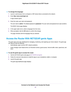 Page 21To change the language:
1.Launch a web browser from a computer or WiFi device that is connected to the network.
2.Enter http://www.routerlogin.net.
A login window opens.
3.Enter the router user name and password.
The user name is admin.The default password is password.The user name and password are case-sensitive.
The BASIC Home page displays.
4.In the upper right corner, select a language from the menu.
5.When prompted, click the OK button to confirm this change.
The page refreshes with the language...