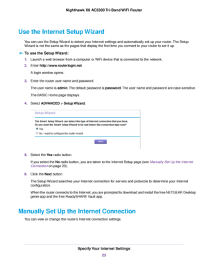 Page 23Use the Internet Setup Wizard
You can use the Setup Wizard to detect your Internet settings and automatically set up your router.The Setup
Wizard is not the same as the pages that display the first time you connect to your router to set it up.
To use the Setup Wizard:
1.Launch a web browser from a computer or WiFi device that is connected to the network.
2.Enter http://www.routerlogin.net.
A login window opens.
3.Enter the router user name and password.
The user name is admin.The default password is...