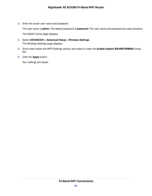 Page 613.Enter the router user name and password.
The user name is admin.The default password is password.The user name and password are case-sensitive.
The BASIC Home page displays.
4.Select ADVANCED > Advanced Setup > Wireless Settings.
The Wireless Settings page displays.
5.Scroll down below the WPS Settings section and select or clear the Enable Implicit BEAMFORMING check
box.
6.Click the Apply button.
Your settings are saved.
Tri-Band WiFi Connections
61
Nighthawk X8 AC5300 Tri-Band WiFi Router 