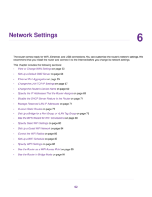 Page 626
Network Settings
The router comes ready for WiFi, Ethernet, and USB connections.You can customize the router’s network settings.We
recommend that you install the router and connect it to the Internet before you change its network settings.
This chapter includes the following sections:
•View or Change WAN Settings on page 63
•Set Up a Default DMZ Server on page 64
•Ethernet Port Aggregation on page 65
•Change the LAN TCP/IP Settings on page 67
•Change the Router’s Device Name on page 69
•Specify the IP...
