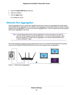 Page 655.Select the Default DMZ Server check box.
6.Type the IP address.
7.Click the Apply button.
Your settings are saved.
Ethernet Port Aggregation
Ethernet aggregation lets you combine two Gigabit Ethernet ports to improve the aggregated file transfer speed.
Note that Ethernet port aggregation is also referred to as link aggregation, teaming port, and port trunking. If a device
supports Ethernet aggregation, you can use the Ethernet aggregate ports 1 and 2 to cable the device that supports
Ethernet port...