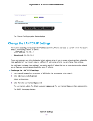 Page 67The Ethernet Port Aggregation Status displays.
Change the LAN TCP/IP Settings
The router is preconfigured to use private IP addresses on the LAN side and to act as a DHCP server.The router’s
default LAN IP configuration is as follows:
•LAN IP address. 192.168.1.1
•Subnet mask. 255.255.255.0
These addresses are part of the designated private address range for use in private networks and are suitable for
most applications. If your network requires a different IP addressing scheme, you can change these...