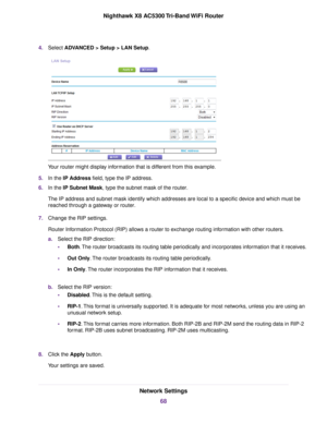 Page 684.Select ADVANCED > Setup > LAN Setup.
Your router might display information that is different from this example.
5.In the IP Address field, type the IP address.
6.In the IP Subnet Mask, type the subnet mask of the router.
The IP address and subnet mask identify which addresses are local to a specific device and which must be
reached through a gateway or router.
7.Change the RIP settings.
Router Information Protocol (RIP) allows a router to exchange routing information with other routers.
a.Select the...