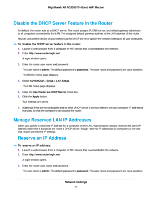 Page 71Disable the DHCP Server Feature in the Router
By default, the router acts as a DHCP server.The router assigns IP, DNS server, and default gateway addresses
to all computers connected to the LAN.The assigned default gateway address is the LAN address of the router.
You can use another device on your network as the DHCP server or specify the network settings of all your computers.
To disable the DHCP server feature in the router:
1.Launch a web browser from a computer or WiFi device that is connected to...