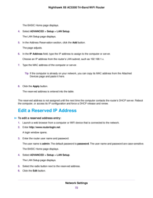 Page 72The BASIC Home page displays.
4.Select ADVANCED > Setup > LAN Setup.
The LAN Setup page displays.
5.In the Address Reservation section, click the Add button.
The page adjusts.
6.In the IP Address field, type the IP address to assign to the computer or server.
Choose an IP address from the router’s LAN subnet, such as 192.168.1.x.
7.Type the MAC address of the computer or server.
If the computer is already on your network, you can copy its MAC address from the Attached
Devices page and paste it here.
Tip...