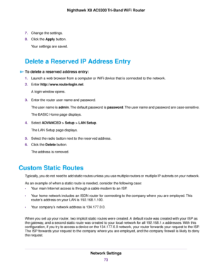 Page 737.Change the settings.
8.Click the Apply button.
Your settings are saved.
Delete a Reserved IP Address Entry
To delete a reserved address entry:
1.Launch a web browser from a computer or WiFi device that is connected to the network.
2.Enter http://www.routerlogin.net.
A login window opens.
3.Enter the router user name and password.
The user name is admin.The default password is password.The user name and password are case-sensitive.
The BASIC Home page displays.
4.Select ADVANCED > Setup > LAN Setup.
The...