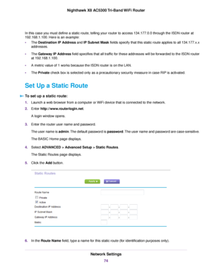 Page 74In this case you must define a static route, telling your router to access 134.177.0.0 through the ISDN router at
192.168.1.100. Here is an example:
•The Destination IP Address and IP Subnet Mask fields specify that this static route applies to all 134.177.x.x
addresses.
•The Gateway IP Address field specifies that all traffic for these addresses will be forwarded to the ISDN router
at 192.168.1.100.
•A metric value of 1 works because the ISDN router is on the LAN.
•The Private check box is selected only...