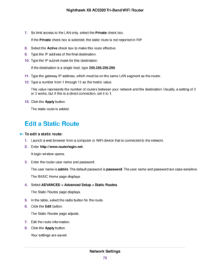 Page 757.So limit access to the LAN only, select the Private check box.
If the Private check box is selected, the static route is not reported in RIP.
8.Select the Active check box to make this route effective.
9.Type the IP address of the final destination.
10.Type the IP subnet mask for this destination.
If the destination is a single host, type 255.255.255.255.
11.Type the gateway IP address, which must be on the same LAN segment as the router.
12.Type a number from 1 through 15 as the metric value.
This...