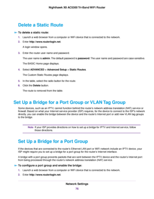Page 76Delete a Static Route
To delete a static route:
1.Launch a web browser from a computer or WiFi device that is connected to the network.
2.Enter http://www.routerlogin.net.
A login window opens.
3.Enter the router user name and password.
The user name is admin.The default password is password.The user name and password are case-sensitive.
The BASIC Home page displays.
4.Select ADVANCED > Advanced Setup > Static Routes.
The Custom Static Routes page displays.
5.In the table, select the radio button for the...