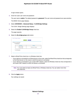 Page 77A login window opens.
3.Enter the router user name and password.
The user name is admin.The default password is password.The user name and password are case-sensitive.
The BASIC Home page displays.
4.Select ADVANCED > Advanced Setup > VLAN/Bridge Settings.
The VLAN / Bridge Settings page displays.
5.Select the Enable VLAN/Bridge Group check box.
The page expands.
6.Select the By bridge group radio button.
7.Select a Wired Ports check box or a Wireless check box:
•If your device is connected to an...