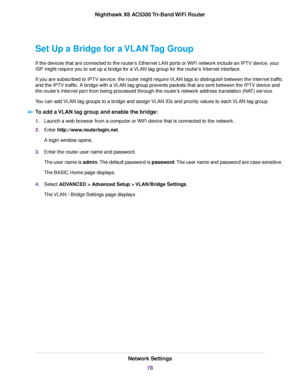 Page 78Set Up a Bridge for a VLAN Tag Group
If the devices that are connected to the router’s Ethernet LAN ports or WiFi network include an IPTV device, your
ISP might require you to set up a bridge for a VLAN tag group for the router’s Internet interface.
If you are subscribed to IPTV service, the router might require VLAN tags to distinguish between the Internet traffic
and the IPTV traffic. A bridge with a VLAN tag group prevents packets that are sent between the IPTV device and
the router’s Internet port...