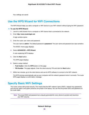 Page 80Your settings are saved.
Use the WPS Wizard for WiFi Connections
The WPS Wizard helps you add a computer or WiFi device to your WiFi network without typing the WiFi password.
To use the WPS Wizard:
1.Launch a web browser from a computer or WiFi device that is connected to the network.
2.Enter http://www.routerlogin.net.
A login window opens.
3.Enter the router user name and password.
The user name is admin.The default password is password.The user name and password are case-sensitive.
The BASIC Home page...