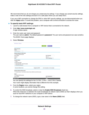 Page 81We recommend that you do not change your preset security settings.If you change your preset security settings,
make a note of the new settings and store it in a safe place where you can easily find it.
If you use a WiFi connection to change the SSID or other WiFi security settings, you are disconnected when you
click the Apply button.To avoid this problem, use a computer with a wired connection to access the router.
To specify basic WiFi settings:
1.Launch a web browser from a computer or WiFi device...