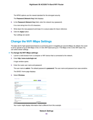Page 83The WPA2 options use the newest standard for the strongest security.
The Password (Network Key) field displays.
6.In the Password (Network Key) field, enter the network key (password).
It is a text string from 8 to 63 characters.
7.Write down the new password and keep it in a secure place for future reference.
8.Click the Apply button.
Your settings are saved.
Change the WiFi Mbps Settings
The data rate for high-speed transmissions is commonly given in megabits per second (Mbps). By default, the router...