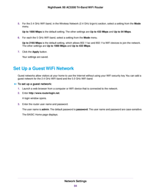 Page 845.For the 2.4 GHz WiFi band, in the Wireless Network (2.4 GHz b/gn/n) section, select a setting from the Mode
menu.
Up to 1000 Mbps is the default setting.The other settings are Up to 433 Mbps and Up to 54 Mbps.
6.For each the 5 GHz WiFi band, select a setting from the Mode menu.
Up to 2165 Mbps is the default setting, which allows 802.11ac and 802.11a WiFi devices to join the network.
The other settings are Up to 1000 Mbps and Up to 433 Mbps.
7.Click the Apply button.
Your settings are saved.
Set Up a...