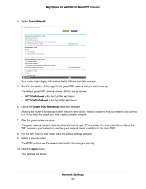 Page 854.Select Guest Network.
Your router might display information that is different from this example.
5.Scroll to the section of the page for the guest WiFi network that you want to set up.
The default guest WiFi network names (SSIDs) are as follows:
•NETGEAR-Guest is for the 2.4 GHz WiFi band.
•NETGEAR-5G-Guest is for the 5 GHz WiFi band.
6.Leave the Enable SSID Broadcast check box selected.
Allowing the router to broadcast its WiFi network name (SSID) makes it easier to find your network and connect
to...