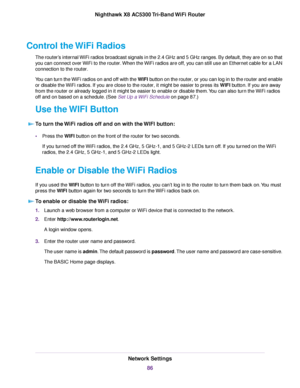 Page 86Control the WiFi Radios
The router’s internal WiFi radios broadcast signals in the 2.4 GHz and 5 GHz ranges. By default, they are on so that
you can connect over WiFi to the router.When the WiFi radios are off, you can still use an Ethernet cable for a LAN
connection to the router.
You can turn the WiFi radios on and off with the WIFI button on the router, or you can log in to the router and enable
or disable the WiFi radios. If you are close to the router, it might be easier to press its WIFI button. If...