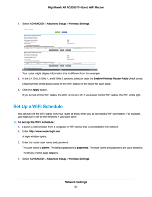 Page 874.Select ADVANCED > Advanced Setup > Wireless Settings.
Your router might display information that is different from this example.
5.In the 2.4 GHz, 5 GHz-1, and 5 GHz-2 sections, select or clear the Enable Wireless Router Radio check boxes.
Clearing these check boxes turns off the WiFi feature of the router for each band.
6.Click the Apply button.
If you turned off the WiFi radios, the WiFi LEDs turn off. If you turned on the WiFi radios, the WiFi LEDs light.
Set Up a WiFi Schedule
You can turn off the...