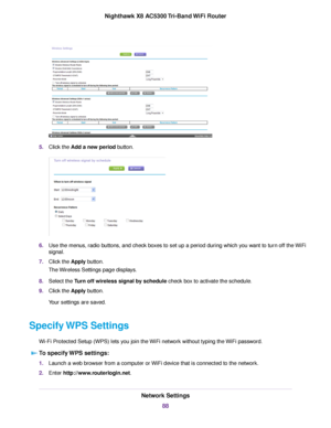 Page 885.Click the Add a new period button.
6.Use the menus, radio buttons, and check boxes to set up a period during which you want to turn off the WiFi
signal.
7.Click the Apply button.
The Wireless Settings page displays.
8.Select the Turn off wireless signal by schedule check box to activate the schedule.
9.Click the Apply button.
Your settings are saved.
Specify WPS Settings
Wi-Fi Protected Setup (WPS) lets you join the WiFi network without typing the WiFi password.
To specify WPS settings:
1.Launch a web...