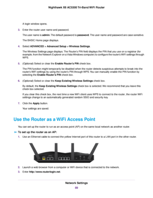 Page 89A login window opens.
3.Enter the router user name and password.
The user name is admin.The default password is password.The user name and password are case-sensitive.
The BASIC Home page displays.
4.Select ADVANCED > Advanced Setup > Wireless Settings.
The Wireless Settings page displays.The Router’s PIN field displays the PIN that you use on a registrar (for
example, from the Network Explorer on a Vista Windows computer) to configure the router’s WiFi settings through
WPS.
5.(Optional) Select or clear...