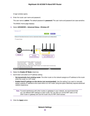 Page 90A login window opens.
4.Enter the router user name and password.
The user name is admin.The default password is password.The user name and password are case-sensitive.
The BASIC Home page displays.
5.Select ADVANCED > Advanced Setup > Wireless AP.
6.Select the Enable AP Mode check box.
7.Scroll down and select an IP address setting:
•Get dynamically from existing router.The other router on the network assigns an IP address to this router
while this router is in AP mode.
•Enable fixed IP settings on this...